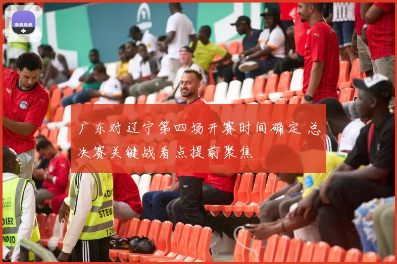 广东对辽宁第四场开赛时间确定 总决赛关键战看点提前聚焦