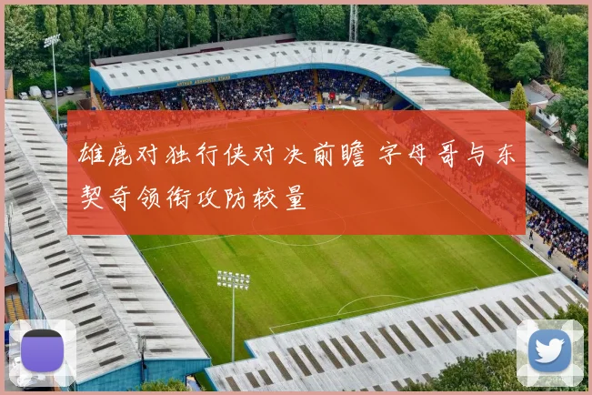雄鹿对独行侠对决前瞻 字母哥与东契奇领衔攻防较量