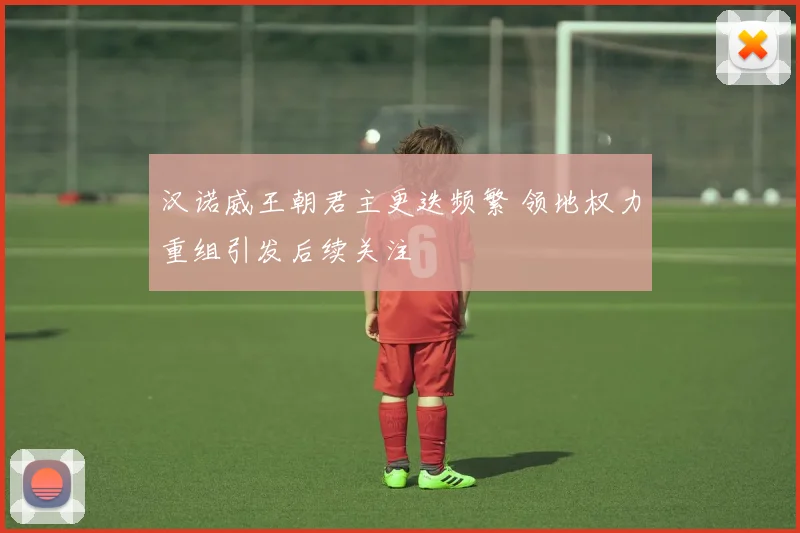 汉诺威王朝君主更迭频繁 领地权力重组引发后续关注