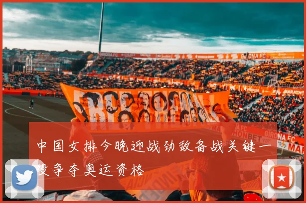 中国女排今晚迎战劲敌备战关键一役争夺奥运资格
