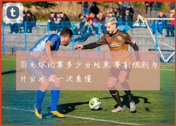 羽毛球比赛多少分结束 赛制规则与计分方式一次看懂