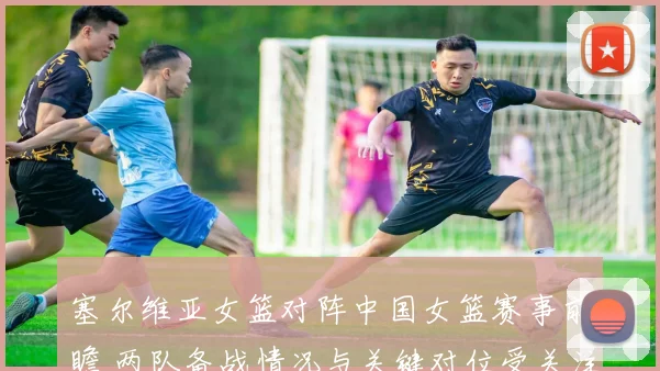 塞尔维亚女篮对阵中国女篮赛事前瞻 两队备战情况与关键对位受关注