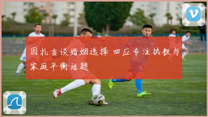 因扎吉谈婚姻选择 回应专注执教与家庭平衡话题