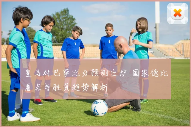 皇马对巴萨比分预测出炉 国家德比看点与胜负趋势解析