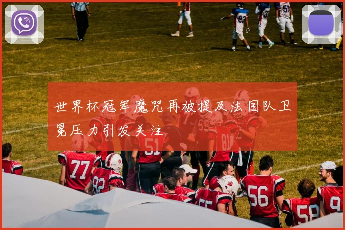 世界杯冠军魔咒再被提及法国队卫冕压力引发关注