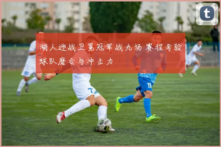 湖人迎战卫冕冠军战九场 赛程考验球队磨合与冲击力