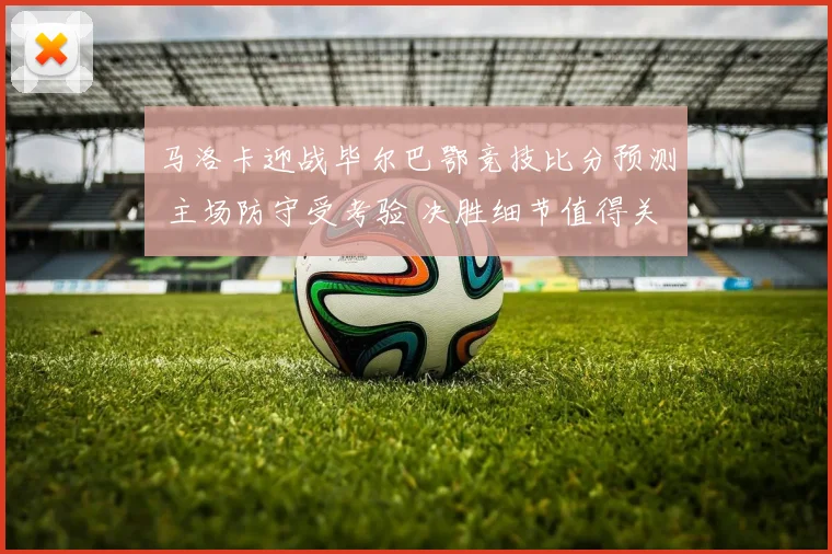 马洛卡迎战毕尔巴鄂竞技比分预测 主场防守受考验 决胜细节值得关注