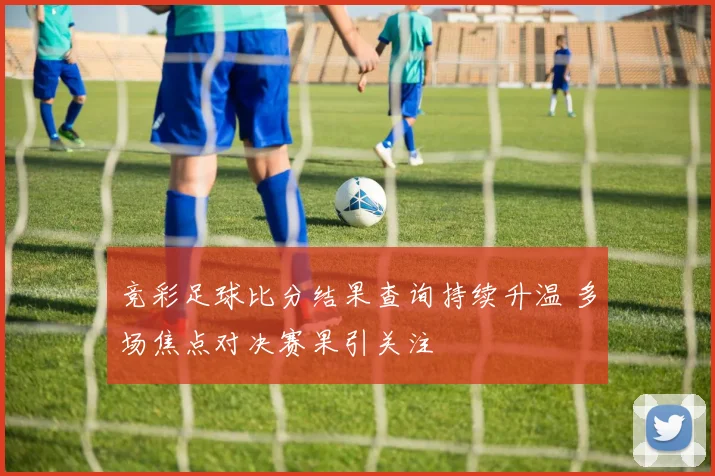 竞彩足球比分结果查询持续升温 多场焦点对决赛果引关注