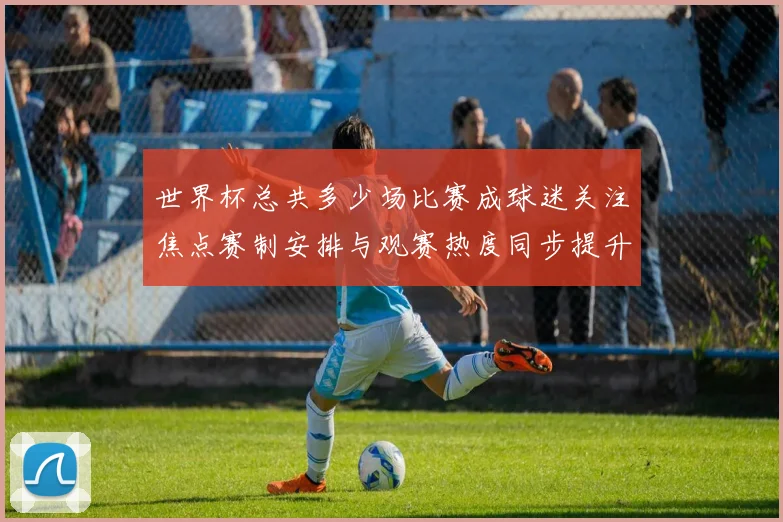 世界杯总共多少场比赛成球迷关注焦点赛制安排与观赛热度同步提升
