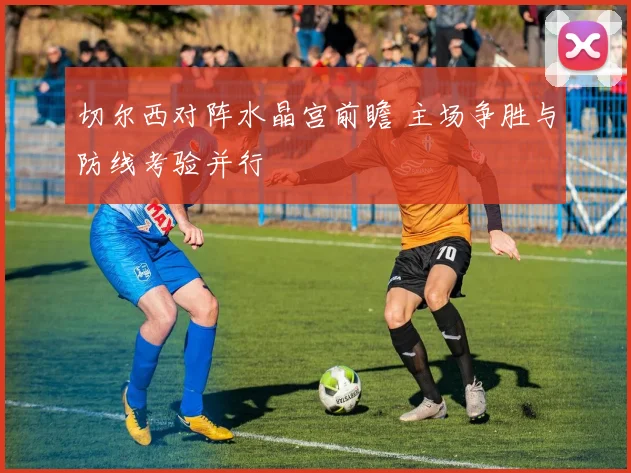 切尔西对阵水晶宫前瞻 主场争胜与防线考验并行
