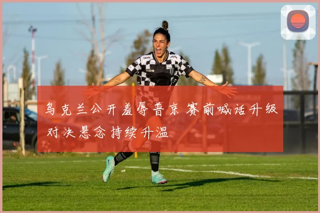 乌克兰公开羞辱普京 赛前喊话升级 对决悬念持续升温