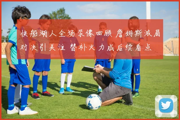 快船湖人全场录像回顾 詹姆斯浓眉对决引关注 替补火力成后续看点