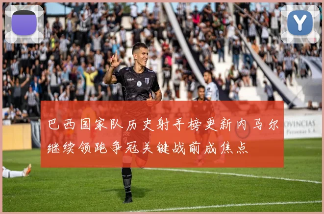 巴西国家队历史射手榜更新内马尔继续领跑争冠关键战前成焦点