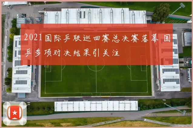 2021国际乒联巡回赛总决赛落幕 国乒多项对决结果引关注