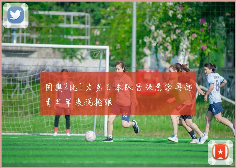 国奥2比1力克日本队晋级悬念再起青年军表现抢眼