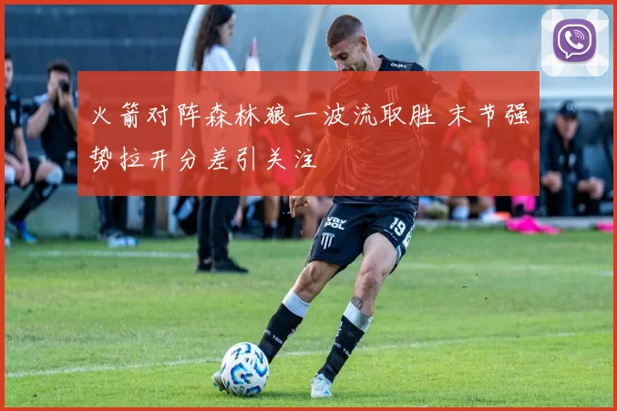 火箭对阵森林狼一波流取胜 末节强势拉开分差引关注