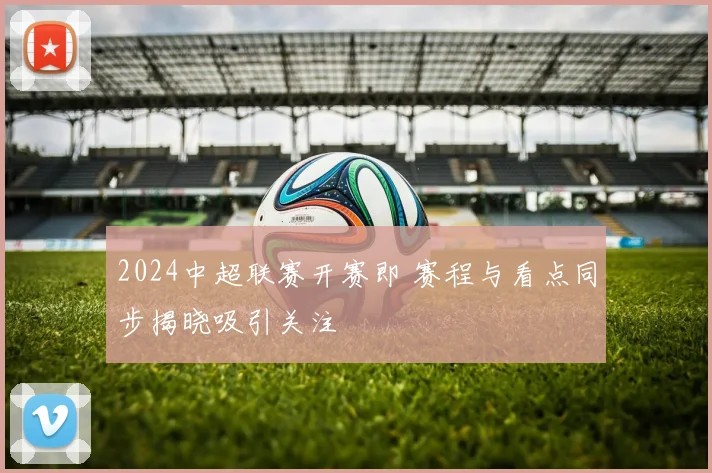 2024中超联赛开赛即 赛程与看点同步揭晓吸引关注