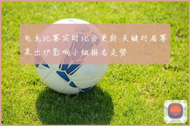 电竞比赛实时比分更新 关键对局赛果出炉影响小组排名走势