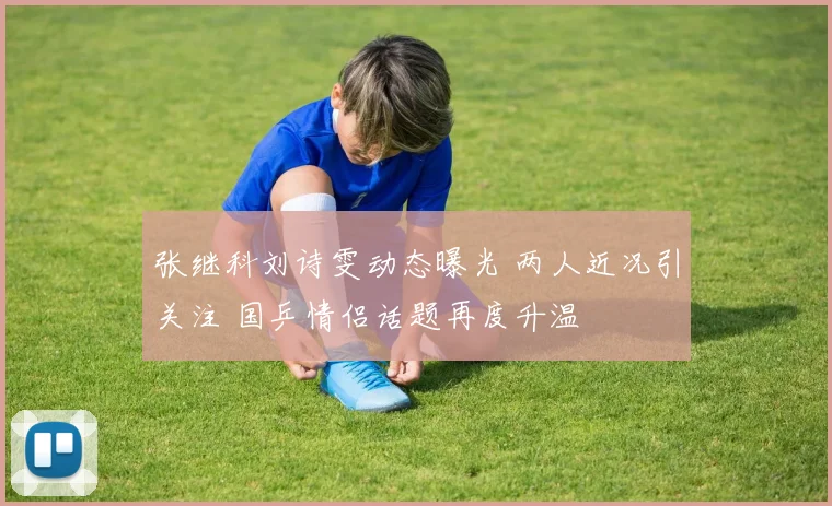 张继科刘诗雯动态曝光 两人近况引关注 国乒情侣话题再度升温