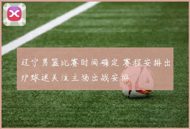 辽宁男篮比赛时间确定 赛程安排出炉球迷关注主场出战安排