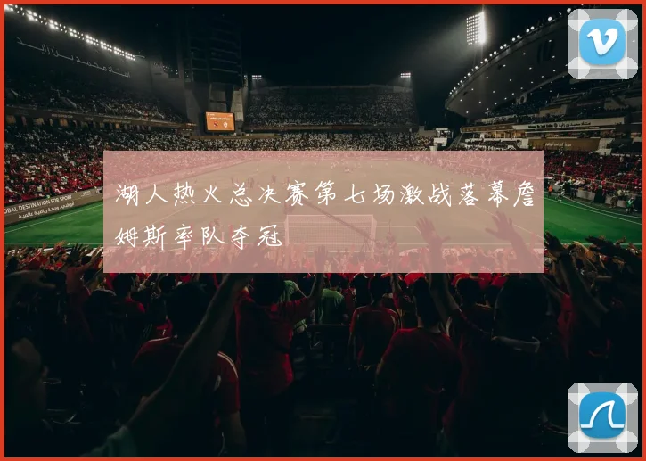 湖人热火总决赛第七场激战落幕詹姆斯率队夺冠