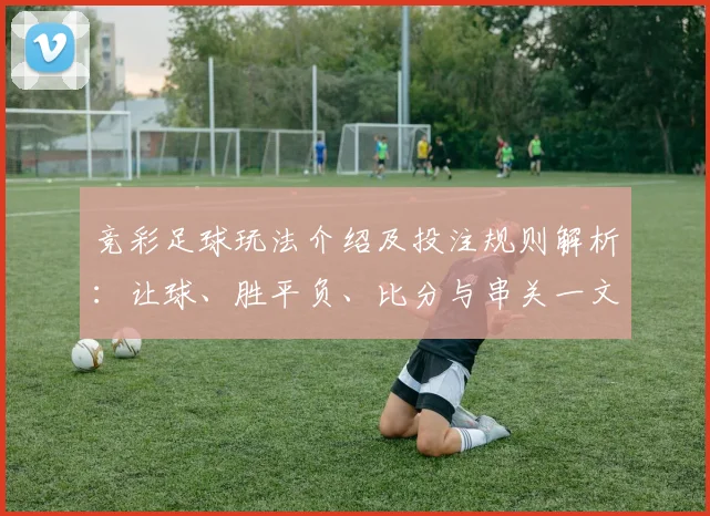 竞彩足球玩法介绍及投注规则解析：让球、胜平负、比分与串关一文读懂