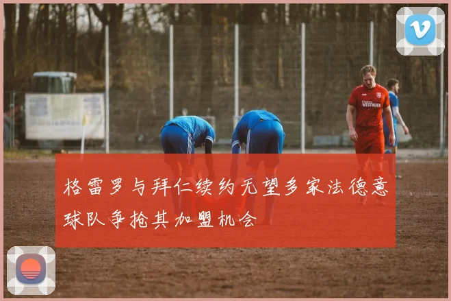 格雷罗与拜仁续约无望多家法德意球队争抢其加盟机会