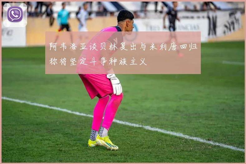 阿韦洛亚谈贝林复出与米利唐回归称将坚定斗争种族主义