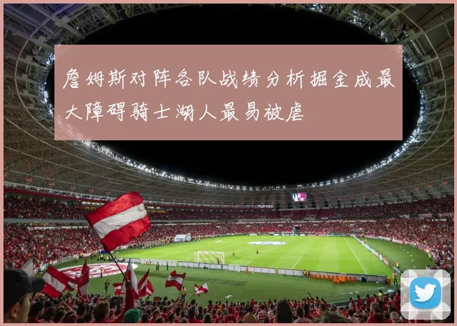 詹姆斯对阵各队战绩分析掘金成最大障碍骑士湖人最易被虐