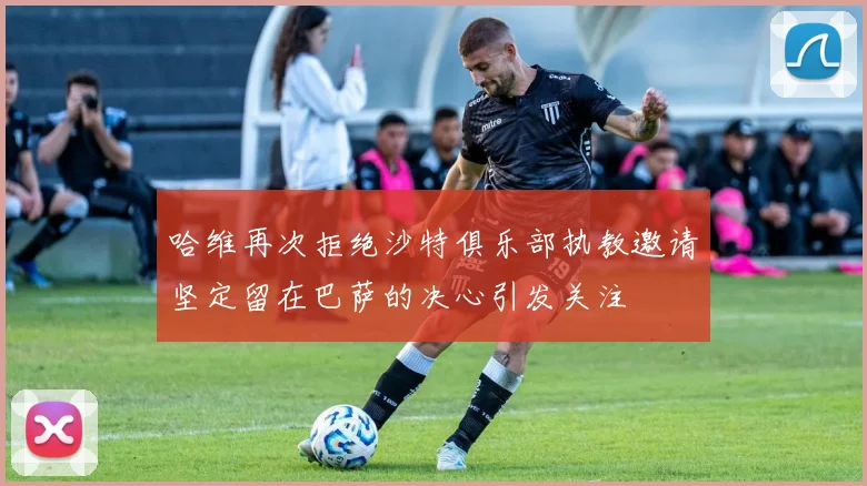 哈维再次拒绝沙特俱乐部执教邀请坚定留在巴萨的决心引发关注