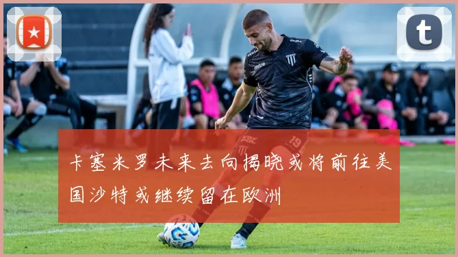 卡塞米罗未来去向揭晓或将前往美国沙特或继续留在欧洲