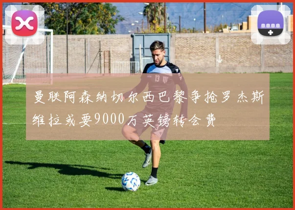曼联阿森纳切尔西巴黎争抢罗杰斯维拉或要9000万英镑转会费