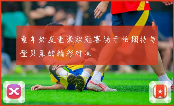 童年好友重聚欧冠赛场于帕期待与登贝莱的精彩对决