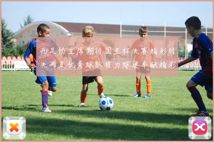 西足协主席期待国王杯决赛精彩对决两支优秀球队将为球迷奉献精彩比赛