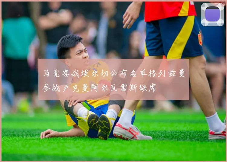 马竞客战埃尔切公布名单格列兹曼参战卢克曼阿尔瓦雷斯缺席
