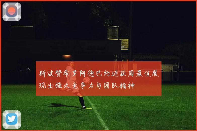 斯波赞希罗阿德巴约连获周最佳展现出强大竞争力与团队精神