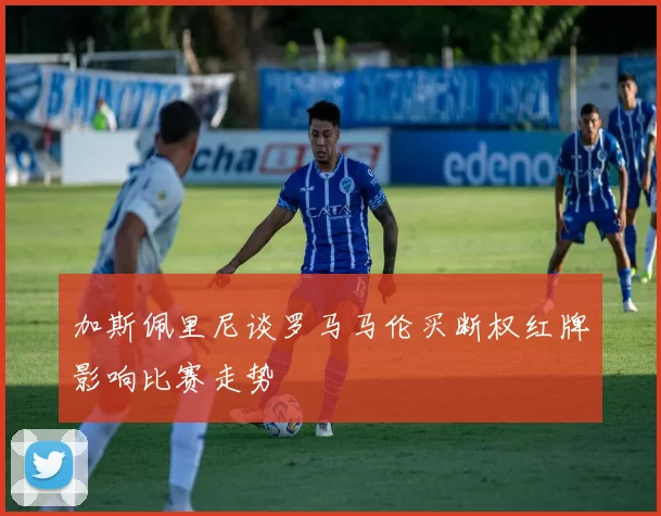 加斯佩里尼谈罗马马伦买断权红牌影响比赛走势