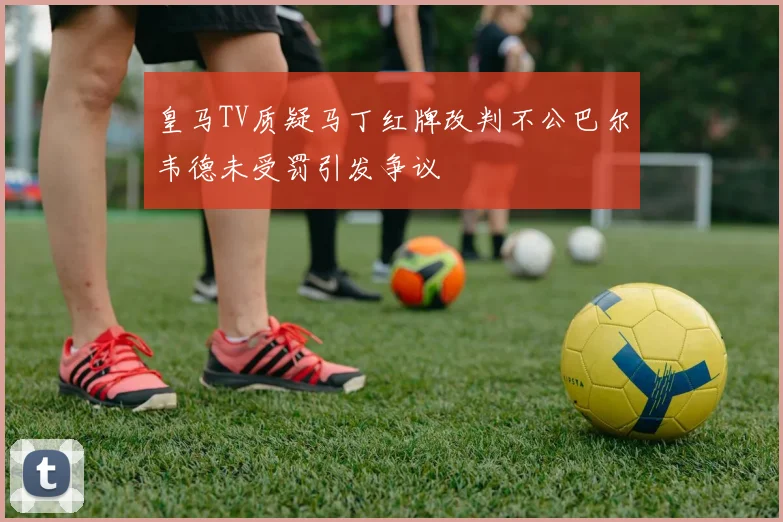 皇马TV质疑马丁红牌改判不公巴尔韦德未受罚引发争议