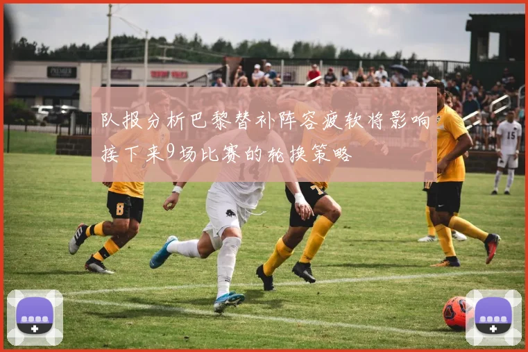 队报分析巴黎替补阵容疲软将影响接下来9场比赛的轮换策略