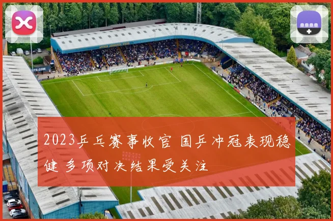 2023乒乓赛事收官 国乒冲冠表现稳健 多项对决结果受关注