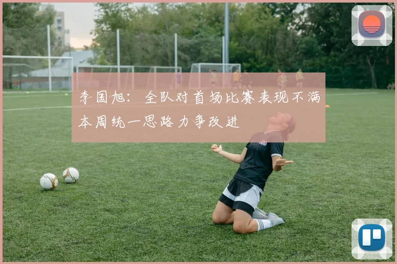 李国旭：全队对首场比赛表现不满本周统一思路力争改进