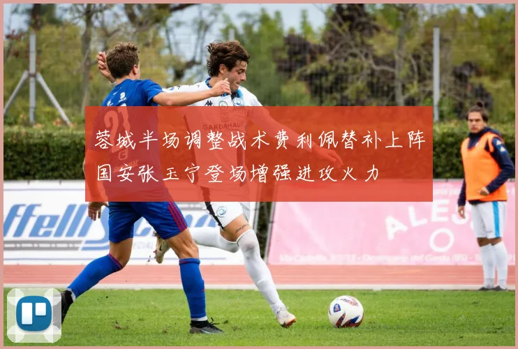 蓉城半场调整战术费利佩替补上阵国安张玉宁登场增强进攻火力
