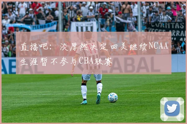 直播吧：淡厚然决定回美继续NCAA生涯暂不参与CBA联赛