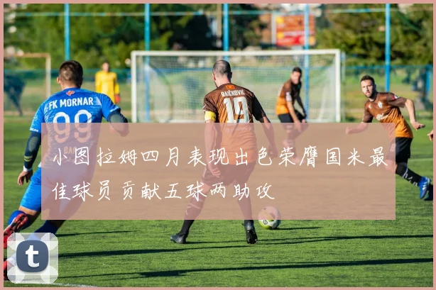 小图拉姆四月表现出色荣膺国米最佳球员贡献五球两助攻