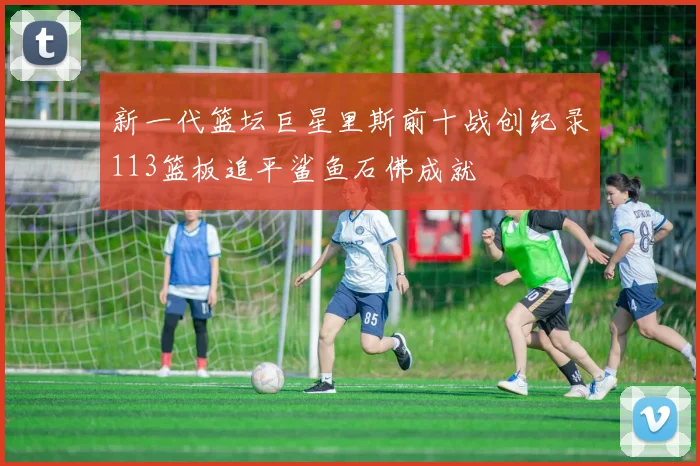 新一代篮坛巨星里斯前十战创纪录113篮板追平鲨鱼石佛成就