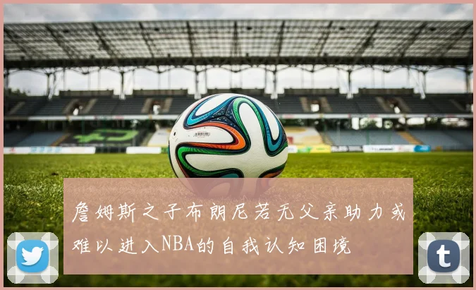詹姆斯之子布朗尼若无父亲助力或难以进入NBA的自我认知困境
