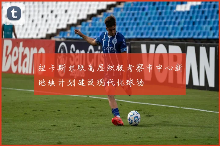 纽卡斯尔联高层积极考察市中心新地块计划建设现代化球场
