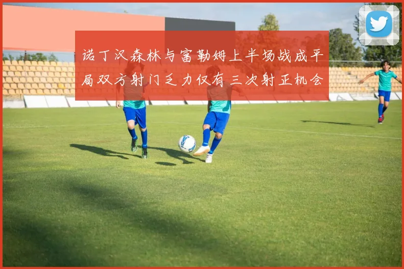 诺丁汉森林与富勒姆上半场战成平局双方射门乏力仅有三次射正机会