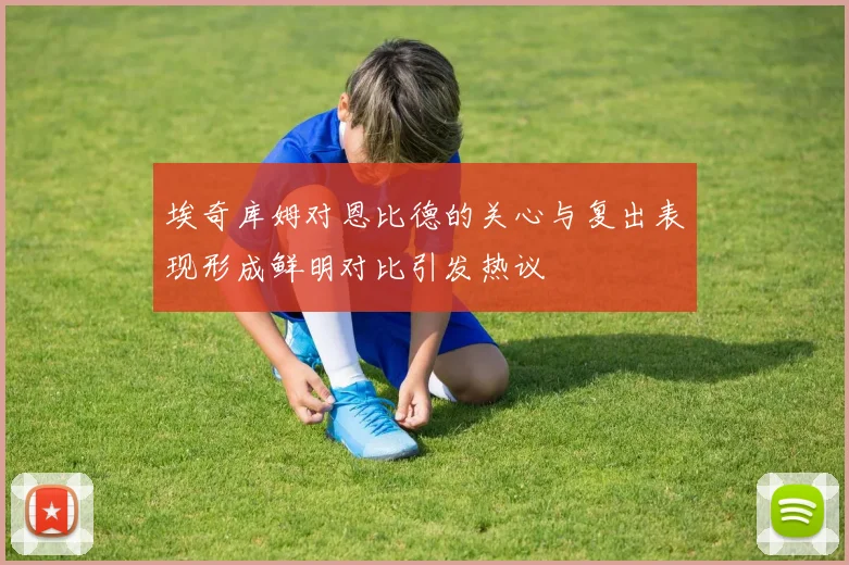 埃奇库姆对恩比德的关心与复出表现形成鲜明对比引发热议