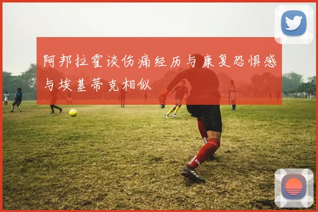 阿邦拉霍谈伤痛经历与康复恐惧感与埃基蒂克相似